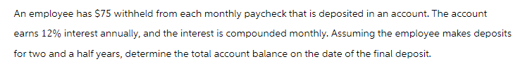 An employee has $75 withheld from each monthly paycheck that is deposited in an account. The account
earns 12% interest annually, and the interest is compounded monthly. Assuming the employee makes deposits
for two and a half years, determine the total account balance on the date of the final deposit.