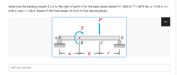 Determine the bending moment 2.1 m to the right of point A for the beam shown belowif P = 1824 N, T = 3679 Nm, a = 0.92 m, b =
0.98 m, and c = 1.38 m. Round of the final answer (in N m) to four decimal places.
P
T
A
D
B
Add
your answer
ka.
b
|C
c