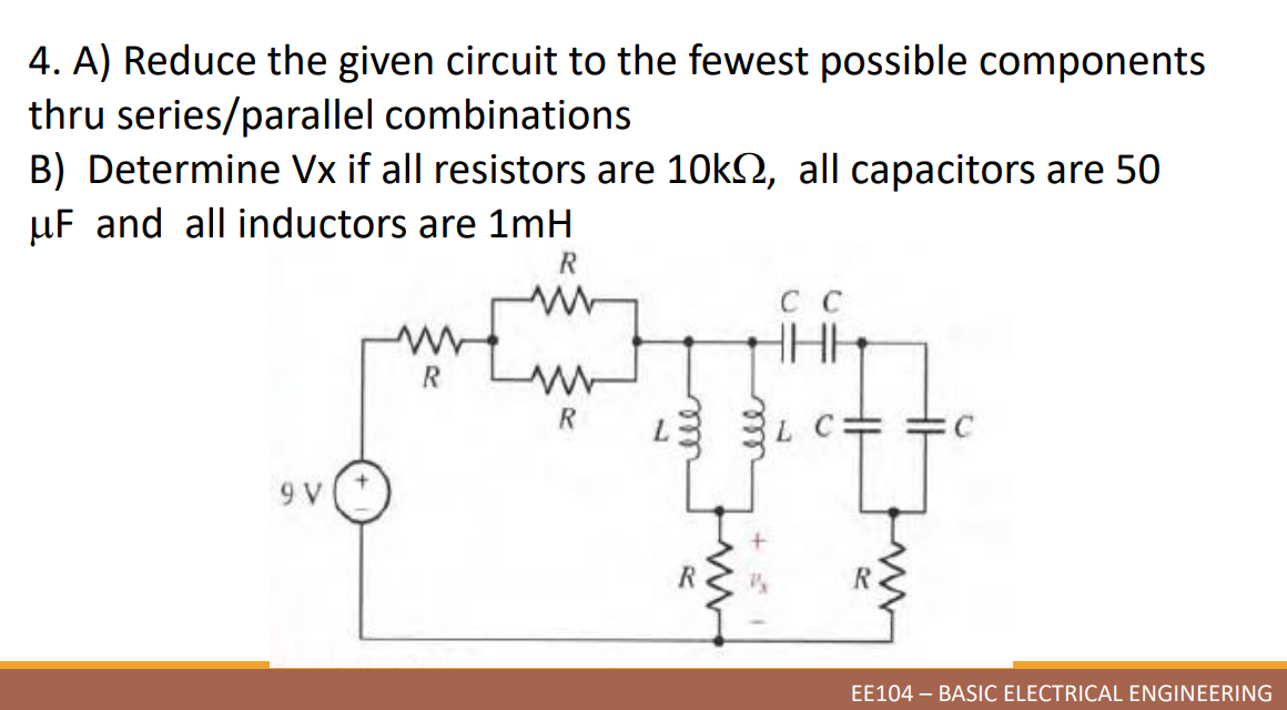 4. A) Reduce the given circuit to the fewest possible components
thru series/parallel combinations
B) Determine Vx if all resistors are 10k, all capacitors are 50
uF and all inductors are 1mH
R
ww
HHH
R
R
9 V
EE104 - BASIC ELECTRICAL ENGINEERING
R
R