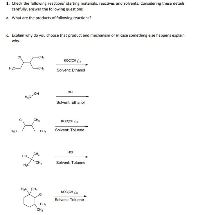1. Check the following reactions' starting materials, reactives and solvents. Considering these details
carefully, answer the following questions.
a. What are the products of following reactions?
c. Explain why do you choose that product and mechanism or in case something else happens explain
why.
-CH3
KOC(CH 3)3
H3C-
-CH3
Solvent: Ethanol
HCI
HO
Solvent: Ethanol
CI
CH,
KOC(CH 3)3
Solvent: Toluene
H3C-
-CH3
HCI
CH3
но
CH3
Solvent: Toluene
H3C
H3C CH3
KOC(CH 3)3
.CI
Solvent: Toluene
-CH3
CH3
