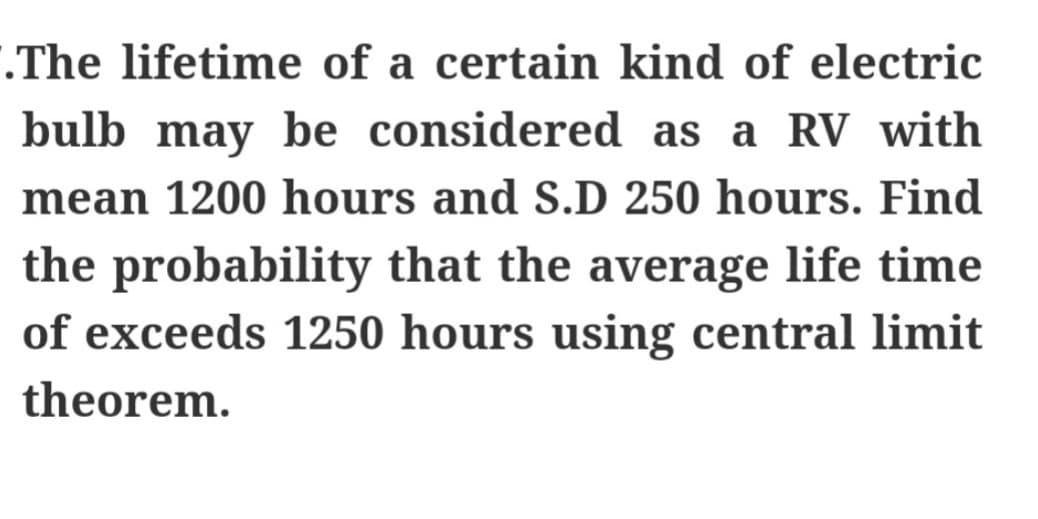 .The lifetime of a certain kind of electric
bulb may be considered as a RV with
mean 1200 hours and S.D 250 hours. Find
the probability that the average life time
of exceeds 1250 hours using central limit
theorem.