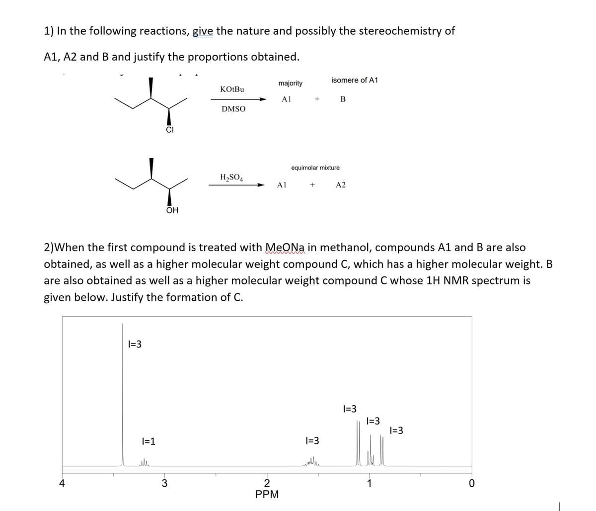 1) In the following reactions, give the nature and possibly the stereochemistry of
A1, A2 and B and justify the proportions obtained.
4
1=3
|=1
CI
ull
OH
KOtBu
3
DMSO
H₂SO4
majority
A1
A1
+
2)When the first compound is treated with MeONa in methanol, compounds A1 and B are also
obtained, as well as a higher molecular weight compound C, which has a higher molecular weight. B
are also obtained as well as a higher molecular weight compound C whose 1H NMR spectrum is
given below. Justify the formation of C.
2
PPM
equimolar mixture
+
isomere of A1
1=3
mobilie
B
A2
1=3
1=3
1
1=3
O