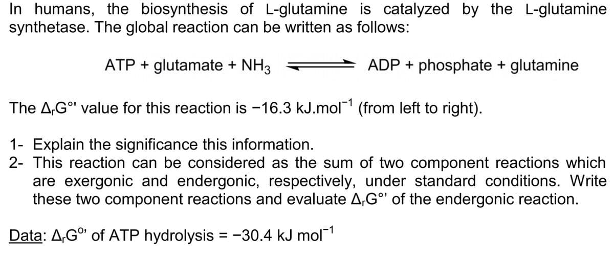 In humans, the biosynthesis of L-glutamine is catalyzed by the L-glutamine
synthetase. The global reaction can be written as follows:
ATP + glutamate + NH3
ADP + phosphate + glutamine
The A,Gº' value for this reaction is -16.3 kJ.mol-1 (from left to right).
1- Explain the significance this information.
2- This reaction can be considered as the sum of two component reactions which
are exergonic and endergonic, respectively, under standard conditions. Write
these two component reactions and evaluate A,Gº of the endergonic reaction.
Data: A,Gº of ATP hydrolysis = -30.4 kJ mol-¹