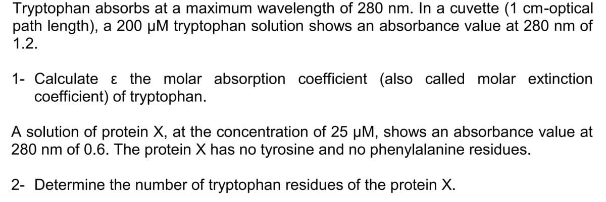 Tryptophan absorbs at a maximum wavelength of 280 nm. In a cuvette (1 cm-optical
path length), a 200 µM tryptophan solution shows an absorbance value at 280 nm of
1.2.
1- Calculate & the molar absorption coefficient (also called molar extinction
coefficient) of tryptophan.
A solution of protein X, at the concentration of 25 µM, shows an absorbance value at
280 nm of 0.6. The protein X has no tyrosine and no phenylalanine residues.
2- Determine the number of tryptophan residues of the protein X.