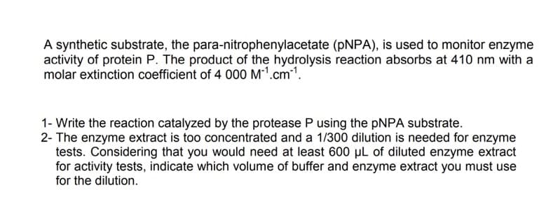 A synthetic substrate, the para-nitrophenylacetate (PNPA), is used to monitor enzyme
activity of protein P. The product of the hydrolysis reaction absorbs at 410 nm with a
molar extinction coefficient of 4 000 M-¹.cm-¹.
1- Write the reaction catalyzed by the protease P using the pNPA substrate.
2- The enzyme extract is too concentrated and a 1/300 dilution is needed for enzyme
tests. Considering that you would need at least 600 µL of diluted enzyme extract
for activity tests, indicate which volume of buffer and enzyme extract you must use
for the dilution.