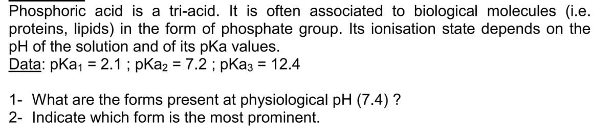 Phosphoric acid is a tri-acid. It is often associated to biological molecules (i.e.
proteins, lipids) in the form of phosphate group. Its ionisation state depends on the
pH of the solution and of its pKa values.
Data: pka₁ = 2.1; pKa₂ = 7.2 ; pka3 = 12.4
1- What are the forms present at physiological pH (7.4) ?
2- Indicate which form is the most prominent.