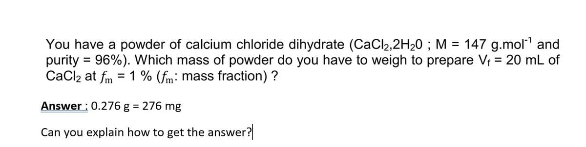 You have a powder of calcium chloride dihydrate (CaCl₂,2H₂0 ; M = 147 g.mol-¹ and
purity = 96%). Which mass of powder do you have to weigh to prepare V₁ = 20 mL of
CaCl2 at fm = 1 % (fm: mass fraction)?
Answer: 0.276 g = 276 mg
Can you explain how to get the answer?
