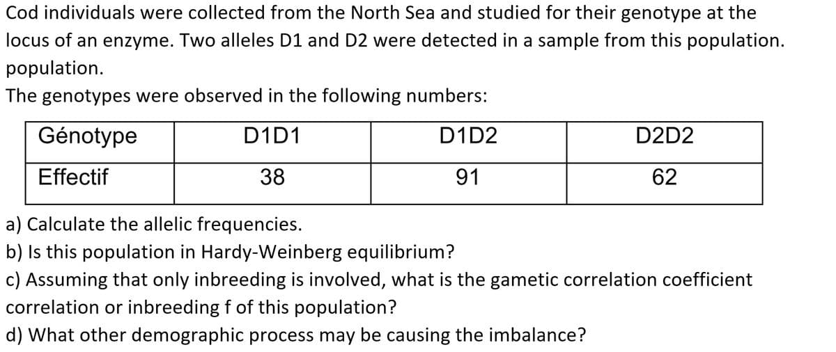 Cod individuals were collected from the North Sea and studied for their genotype at the
locus of an enzyme. Two alleles D1 and D2 were detected in a sample from this population.
population.
The genotypes were observed in the following numbers:
Génotype
D1D1
Effectif
38
D1D2
91
D2D2
62
a) Calculate the allelic frequencies.
b) Is this population in Hardy-Weinberg equilibrium?
c) Assuming that only inbreeding is involved, what is the gametic correlation coefficient
correlation or inbreeding f of this population?
d) What other demographic process may be causing the imbalance?