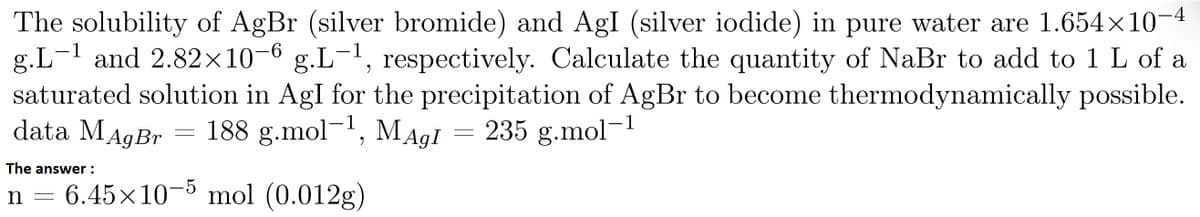 The solubility of AgBr (silver bromide) and AgI (silver iodide) in pure water are 1.654×10-4
g.L-¹ and 2.82×10-6 g.L-¹, respectively. Calculate the quantity of NaBr to add to 1 L of a
saturated solution in AgI for the precipitation of AgBr to become thermodynamically possible.
data MAgBr 188 g.mol-¹, MAgI 235 g.mol-1
=
The answer:
n 6.45×10-5 mol (0.012g)
-
=