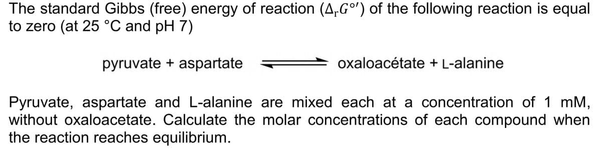 The standard Gibbs (free) energy of reaction (A,Gº') of the following reaction is equal
to zero (at 25 °C and pH 7)
pyruvate + aspartate
Pyruvate, aspartate and L-alanine are mixed each at a concentration of 1 mM,
without oxaloacetate. Calculate the molar concentrations of each compound when
the reaction reaches equilibrium.
oxaloacétate + L-alanine