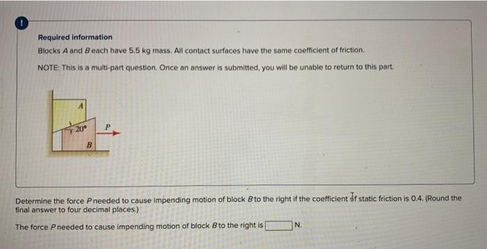 Required information
Blocks A and Beach have 5.5 kg mass. All contact surfaces have the same coefficient of friction.
NOTE: This is a multi-part question. Once an answer is submitted, you will be unable to return to this part.
20°
B
P
Determine the force P needed to cause impending motion of block B to the right if the coefficient if static friction is 0.4. (Round the
final answer to four decimal places.)
The force Pneeded to cause impending motion of block B to the right is
N.