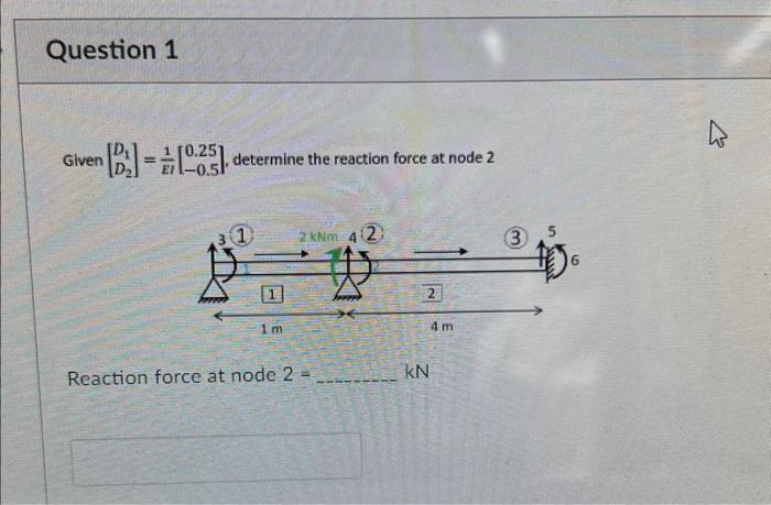 Question 1
Given
啊
[B][025], determine the reaction force at node 2
= -0.51
1
1m
2 kNm 4(2)
Reaction force at node 2 =
2
KN
4m
3
s
6