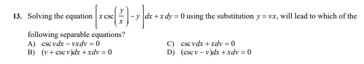 13. Solving the equation x csc
dx +x dy = 0 using the substitution y= vx, will lead to which of the
following separable equations?
A) csc vdx – vxdv = 0
B) (v + csc v)dx + xdv = 0
C) csc vdx +xdv = 0
D) (csc v – v)dx +xdv = 0
