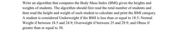 Write an algorithm that computes the Body Mass Index (BMI) given the heights and
weights of students. The algorithm should first read the total number of students and
then read the height and weight of each student to calculate and print the BMI category.
A student is considered Underweight if the BMI is less than or equal to 18.5; Normal
Weight if between 18.5 and 24.9; Overweight if between 25 and 29.9; and Obese if
greater than or equal to 30.
