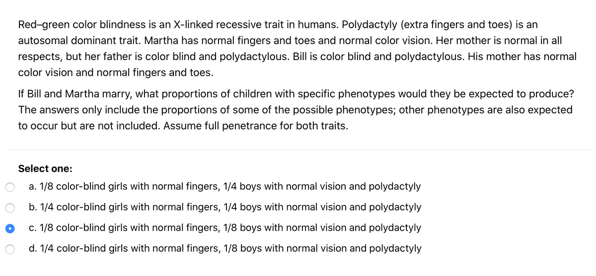 Red-green color blindness is an X-linked recessive trait in humans. Polydactyly (extra fingers and toes) is an
autosomal dominant trait. Martha has normal fingers and toes and normal color vision. Her mother is normal in all
respects, but her father is color blind and polydactylous. Bill is color blind and polydactylous. His mother has normal
color vision and normal fingers and toes.
If Bill and Martha marry, what proportions of children with specific phenotypes would they be expected to produce?
The answers only include the proportions of some of the possible phenotypes; other phenotypes are also expected
to occur but are not included. Assume full penetrance for both traits.
Select one:
a. 1/8 color-blind girls with normal fingers, 1/4 boys with normal vision and polydactyly
b. 1/4 color-blind girls with normal fingers, 1/4 boys with normal vision and polydactyly
c. 1/8 color-blind girls with normal fingers, 1/8 boys with normal vision and polydactyly
d. 1/4 color-blind girls with normal fingers, 1/8 boys with normal vision and polydactyly
