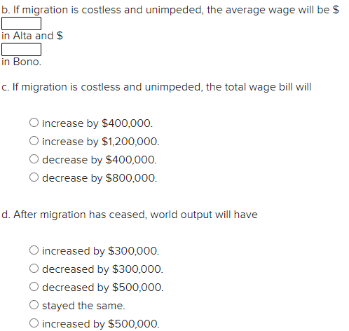 b. If migration is costless and unimpeded, the average wage will be $
in Alta and $
in Bono.
c. If migration is costless and unimpeded, the total wage bill will
O increase by $400,000.
O increase by $1,200,000.
O decrease by $400,000.
decrease by $800,000.
d. After migration has ceased, world output will have
O increased by $300,000.
O decreased by $300,000.
O decreased by $500,000.
O stayed the same.
O increased by $500,000.
