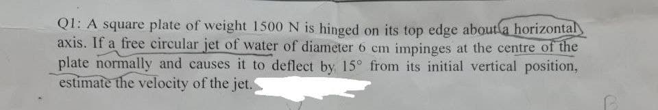 Q1: A square plate of weight 1500 N is hinged on its top edge about a horizontal
axis. If a free circular jet of water of diameter 6 cm impinges at the centre of the
plate normally and causes it to deflect by 15° from its initial vertical position,
estimate the velocity of the jet.