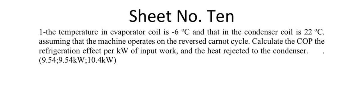Sheet No. Ten
1-the temperature in evaporator coil is -6 °C and that in the condenser coil is 22 °C.
assuming that the machine operates on the reversed carnot cycle. Calculate the COP the
refrigeration effect per kW of input work, and the heat rejected to the condenser.
(9.54;9.54kW;10.4kW)
