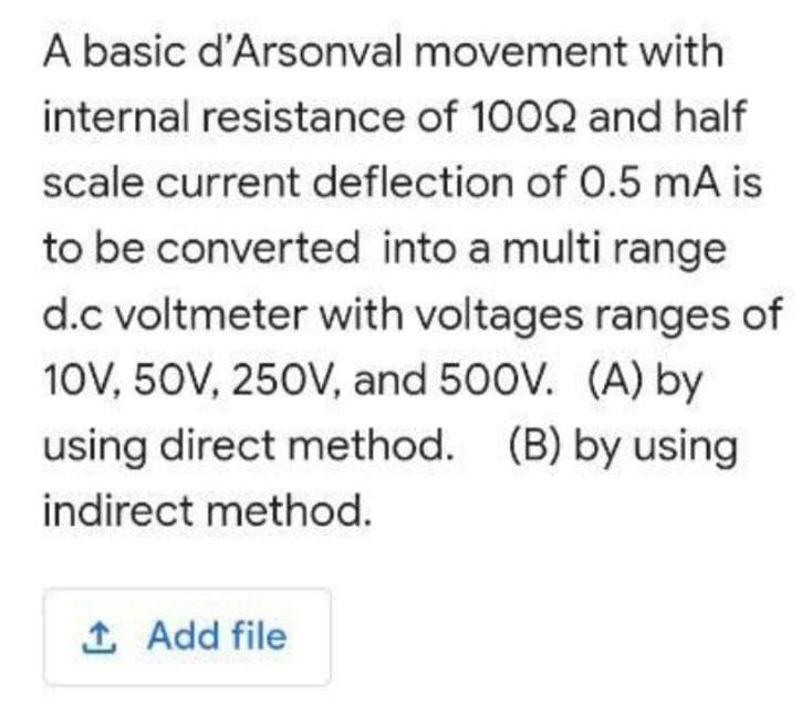 A basic d'Arsonval movement with
internal resistance of 1002 and half
scale current deflection of 0.5 mA is
to be converted into a multi range
d.c voltmeter with voltages ranges of
10V, 50V, 250V, and 500V. (A) by
using direct method. (B) by using
indirect method.
1 Add file
