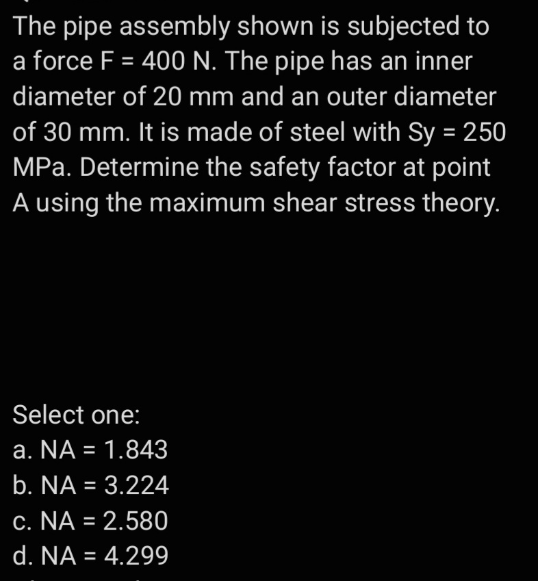 The pipe assembly shown is subjected to
a force F = 400 N. The pipe has an inner
diameter of 20 mm and an outer diameter
of 30 mm. It is made of steel with Sy = 250
MPa. Determine the safety factor at point
A using the maximum shear stress theory.
Select one:
a. NA = 1.843
b. NA = 3.224
c. NA = 2.580
d. NA = 4.299
