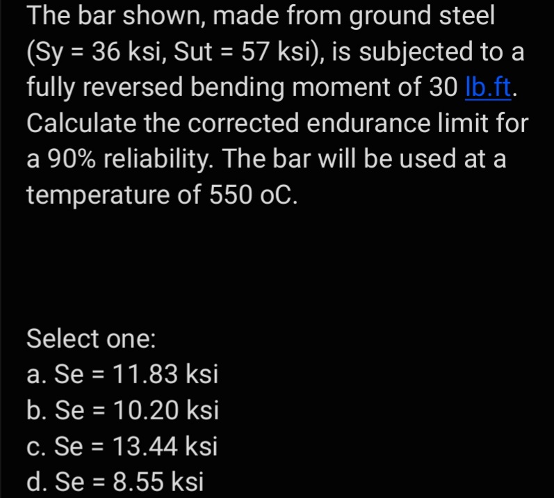 The bar shown, made from ground steel
(Sy = 36 ksi, Sut = 57 ksi), is subjected to a
fully reversed bending moment of 30 lb.ft.
Calculate the corrected endurance limit for
a 90% reliability. The bar will be used at a
temperature of 550 oC.
Select one:
a. Se = 11.83 ksi
b. Se = 10.20 ksi
c. Se = 13.44 ksi
d. Se = 8.55 ksi
