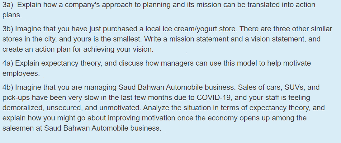 3a) Explain how a company's approach to planning and its mission can be translated into action
plans.
3b) Imagine that you have just purchased a local ice cream/yogurt store. There are three other similar
stores in the city, and yours is the smallest. Write a mission statement and a vision statement, and
create an action plan for achieving your vision.
4a) Explain expectancy theory, and discuss how managers can use this model to help motivate
employees.
4b) Imagine that you are managing Saud Bahwan Automobile business. Sales of cars, SUVS, and
pick-ups have been very slow in the last few months due to COVID-19, and your staff is feeling
demoralized, unsecured, and unmotivated. Analyze the situation in terms of expectancy theory, and
explain how you might go about improving motivation once the economy opens up among the
salesmen at Saud Bahwan Automobile business.
