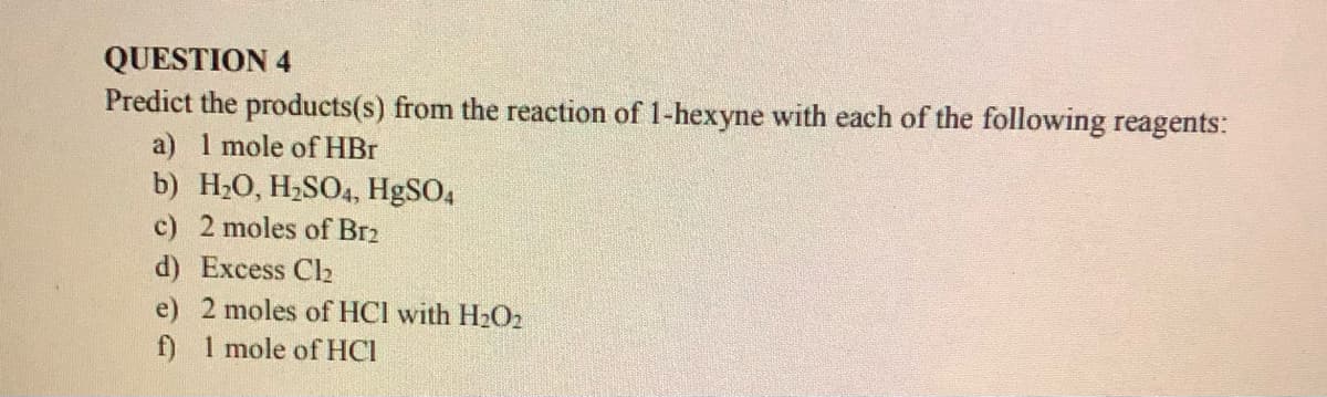 QUESTION 4
Predict the products(s) from the reaction of 1-hexyne with each of the following reagents:
a) 1 mole of HBr
b) H20, H2SO4, H9SO4
c) 2 moles of Br2
d) Excess Ch
e) 2 moles of HCI with H2O2
f) 1 mole of HCI
