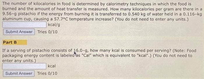 The number of kilocalories in food is determined by calorimetry techniques in which the food is
burned and the amount of heat transfer is measured. How many kilocalories per gram are there in a
9.56-g pistachio if the energy from burning it is transferred to 0.540 kg of water held in a 0.116-kg
aluminum cup, causing a 57.7°C temperature increase? (You do not need to enter any units.)
kcal/g
Submit Answer Tries 0/10
Part B
If a serving of pistachio consists of 16.0-g, how many kcal is consumed per serving? (Note: Food
packaging energy content is labeled as "Cal" which is equivalent to "kcal".) (You do not need to
enter any units.)
kcal
Submit Answer Tries 0/10