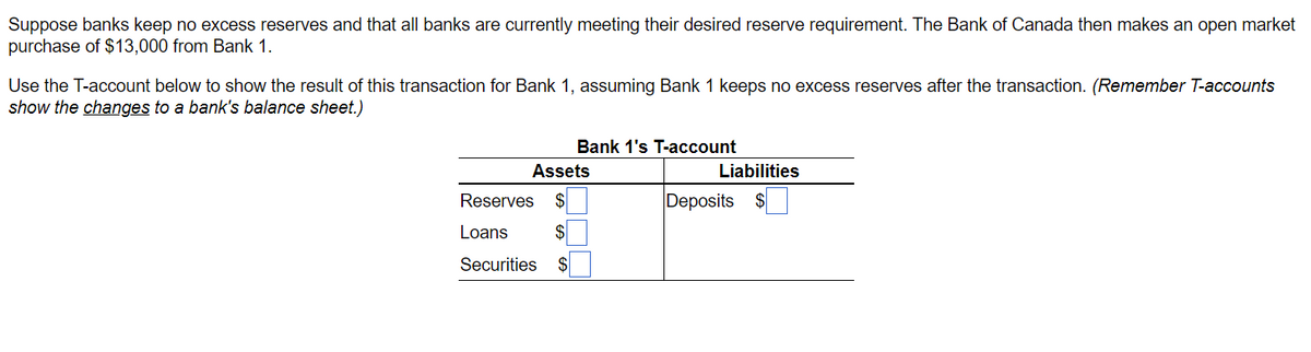 Suppose banks keep no excess reserves and that all banks are currently meeting their desired reserve requirement. The Bank of Canada then makes an open market
purchase of $13,000 from Bank 1.
Use the T-account below to show the result of this transaction for Bank 1, assuming Bank 1 keeps no excess reserves after the transaction. (Remember T-accounts
show the changes to a bank's balance sheet.)
Bank 1's T-account
Assets
Liabilities
Reserves $
Deposits $
Loans
$
Securities $