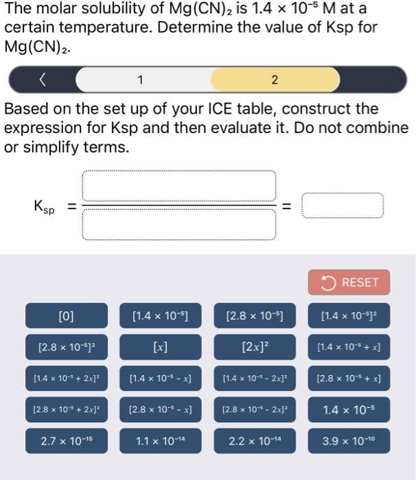 The molar solubility of Mg(CN), is 1.4 x 10-5 M at a
certain temperature. Determine the value of Ksp for
Mg(CN)2.
1
Based on the set up of your ICE table, construct the
expression for Ksp and then evaluate it. Do not combine
or simplify terms.
Ksp
RESET
[0]
[1.4 x 10-]
[2.8 x 10-]
[1.4 x 10-)
[2.8 x 10-)?
[x]
[2x]?
[1.4 x 10* + x]
[1.4 x 10* + 2x]
[1.4 x 10* - x)
[1.4 x 10* - 2x]
[2.8 x 10* + x]
[2.8 x 10* + 2x]
[2.8 x 10- - x]
[2.8 x 10* - 2x]
1.4 x 10-5
2.7 x 10-16
1.1 x 10-14
2.2 x 10-14
3.9 x 10-10
