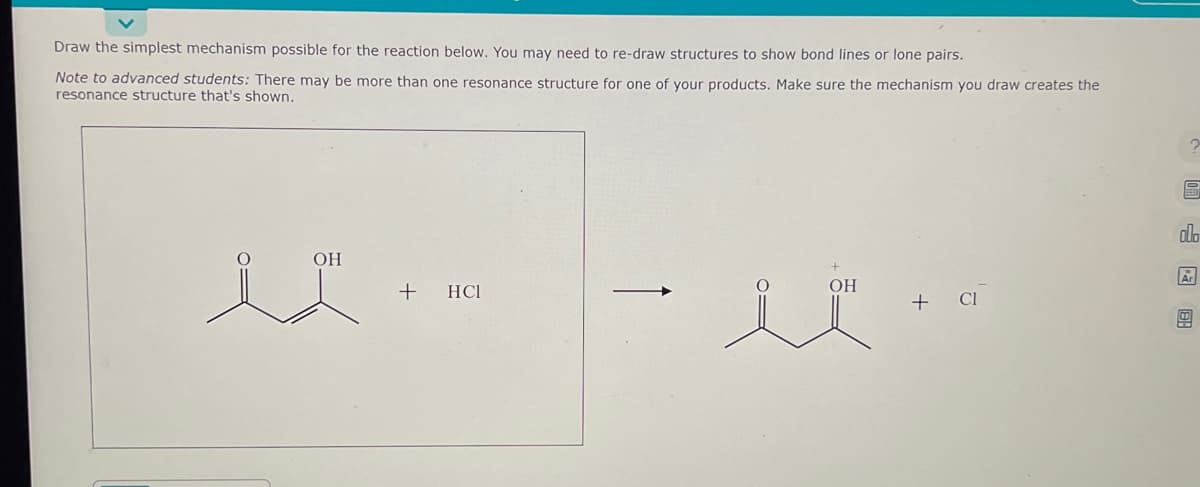 Draw the simplest mechanism possible for the reaction below. You may need to re-draw structures to show bond lines or lone pairs.
Note to advanced students: There may be more than one resonance structure for one of your products. Make sure the mechanism you draw creates the
resonance structure that's shown.
OH
+
HC1
OH
+ Cl
?
allo
Ar