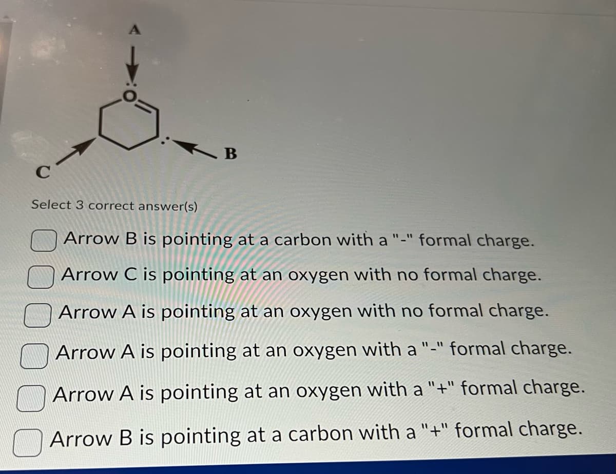 d
C
Select 3 correct answer(s)
B
Arrow B is pointing at a carbon with a "-" formal charge.
Arrow C is pointing at an oxygen with no formal charge.
Arrow A is pointing at an oxygen with no formal charge.
Arrow A is pointing at an
"_" formal charge.
oxygen with a
Arrow A is pointing at an oxygen with a "+" formal charge.
Arrow B is pointing at a carbon with a "+" formal charge.