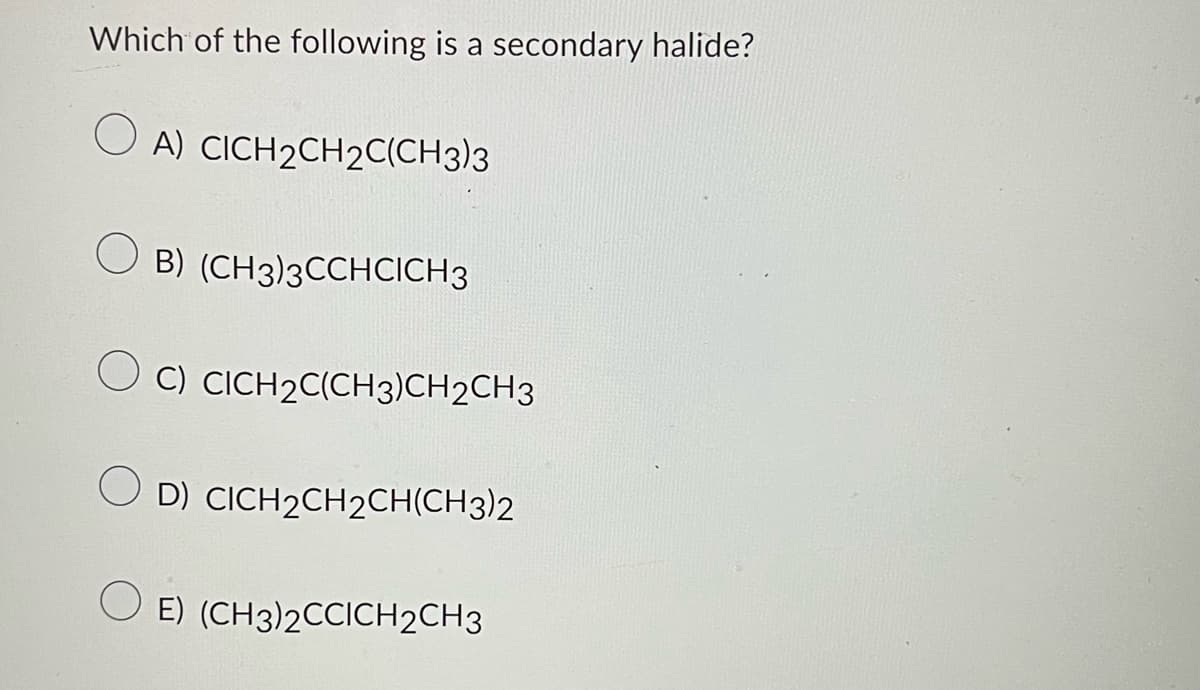 Which of the following is a secondary halide?
A) CICH2CH2C(CH3)3
B) (CH3)3CCHCICH 3
C) CICH2C(CH3)CH2CH3
OD) CICH₂CH₂CH(CH3)2
OE) (CH3)2CCICH2CH3