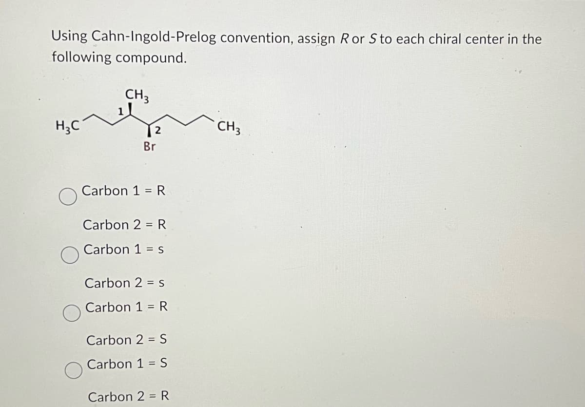 Using Cahn-Ingold-Prelog convention, assign Ror S to each chiral center in the
following compound.
CH3
H3C
Br
Carbon 1 = R
Carbon 2 R
Carbon 1 = S
Carbon 2 = S
Carbon 1 = R
Carbon 2 = S
Carbon 1 = S
Carbon 2 R
CH 3