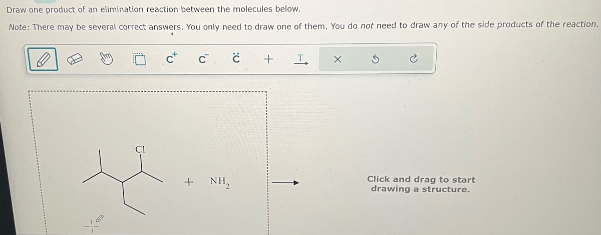 Draw one product of an elimination reaction between the molecules below.
Note: There may be several correct answers. You only need to draw one of them. You do not need to draw any of the side products of the reaction.
+
C
NH,
с
+
Т.
X
C
Click and drag to start
drawing a structure.