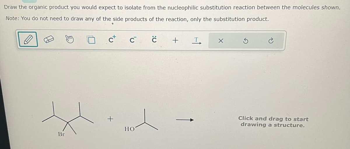 Draw the organic product you would expect to isolate from the nucleophilic substitution reaction between the molecules shown.
Note: You do not need to draw any of the side products of the reaction, only the substitution product.
Br
C+
+
HO
с +
T
X
S
Click and drag to start
drawing a structure.
