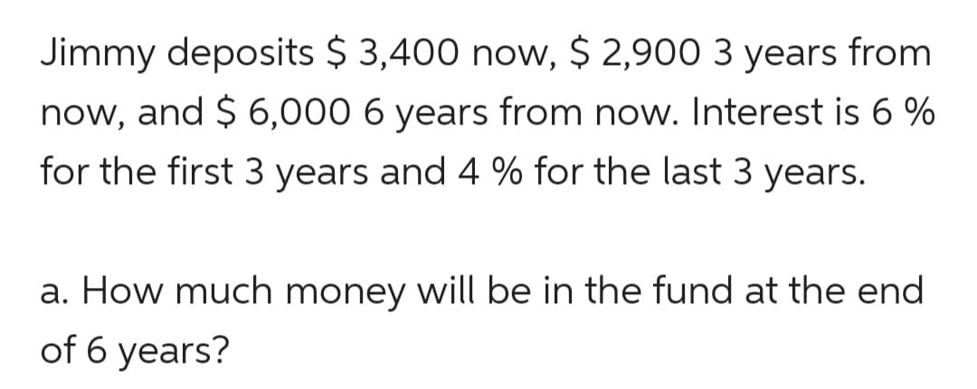 Jimmy deposits $ 3,400 now, $ 2,900 3 years from
now, and $ 6,000 6 years from now. Interest is 6 %
for the first 3 years and 4 % for the last 3 years.
a. How much money will be in the fund at the end
of 6 years?
