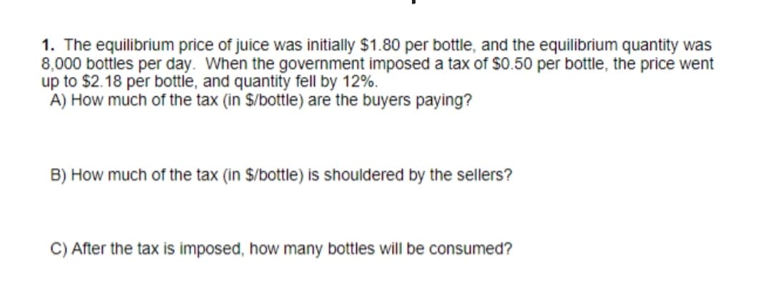 1. The equilibrium price of juice was initially $1.80 per bottle, and the equilibrium quantity was
8,000 bottles per day. When the government imposed a tax of $0.50 per bottle, the price went
up to $2.18 per bottle, and quantity fell by 12%.
A) How much of the tax (in $/bottle) are the buyers paying?
B) How much of the tax (in $/bottle) is shouldered by the sellers?
C) After the tax is imposed, how many bottles will be consumed?
