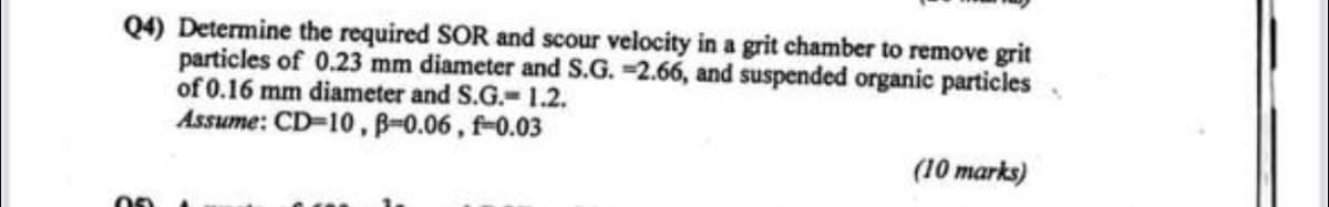 Q4) Determine the required SOR and scour velocity in a grit chamber to remove grit
particles of 0.23 mm diameter and S.G. -2.66, and suspended organic particles
of 0.16 mm diameter and S.G.= 1.2.
Assume: CD-10, B-0.06, f=0.03
(10 marks)