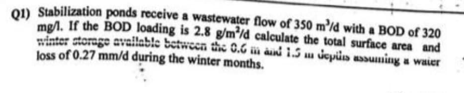 Q1) Stabilization ponds receive a wastewater flow of 350 m³/d with a BOD of 320
mg/l. If the BOD loading is 2.8 g/m²/d calculate the total surface area and
storage available between the 0.6 m and 1.5 m depuis assuming a waier
loss of 0.27 mm/d during the winter months.
winter
ALL