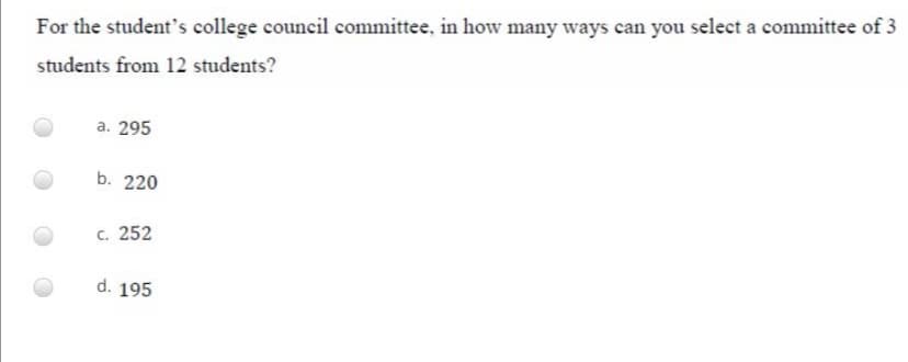 For the student's college council committee, in how many ways can you select a committee of 3
students from 12 students?
a. 295
b. 220
c. 252
d. 195
