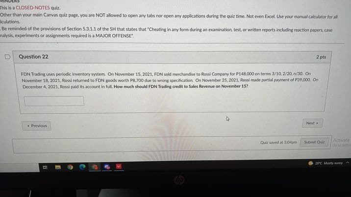 This is a CLOSED-NOTES quiz.
Other than your main Canvas quiz page, you are NOT allowed to open any tabs nor open any applications during the quiz time. Not even Excel. Use your manual calculator for all
Iculations.
-Be reminded of the provisions of Section 5.3.1.1 of the SH that states that "Cheating in any form during an examination, test, or written reports including reaction papers, case
nalysis, experiments or assignments required is a MAJOR OFFENSE".
Question 22
2 pts
FDN Trading uses periodic inventory system. On November 15, 2021, FDN sold merchandise to Rossi Company for P148,000 on terms 3/10, 2/20, n/30. On
November 18, 2021, Rossi returned to FDN goods worth P8,700 due to wrong specification. On November 25, 2021, Rossi made partial payment of P39,000. On
December 4, 2021, Rossi paid its account in fullL. How much should FDN Trading credit to Sales Revenue on November 15?
Next
• Previous
Activate
Go Semi
Quiz saved at 5:04pm
Submit Quiz
29°C Mostly sunny
