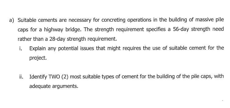 a) Suitable cements are necessary for concreting operations in the building of massive pile
caps for a highway bridge. The strength requirement specifies a 56-day strength need
rather than a 28-day strength requirement.
i. Explain any potential issues that might requires the use of suitable cement for the
project.
ii. Identify TWO (2) most suitable types of cement for the building of the pile caps, with
adequate arguments.
