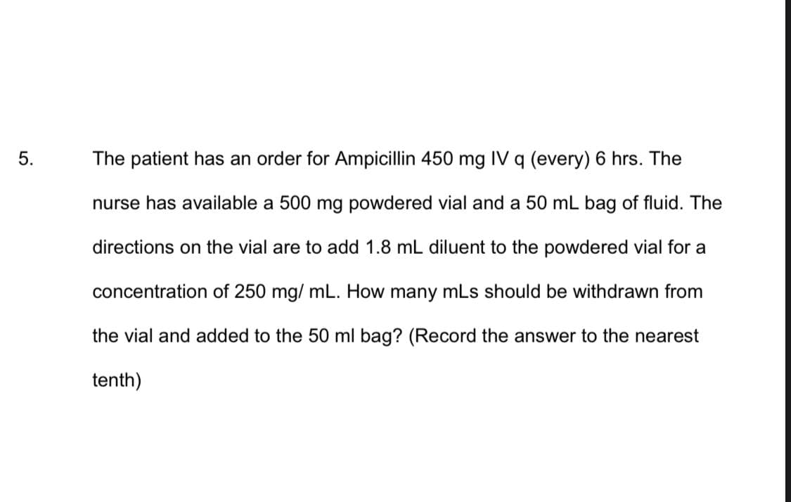 5.
The patient has an order for Ampicillin 450 mg IV q (every) 6 hrs. The
nurse has available a 500 mg powdered vial and a 50 mL bag of fluid. The
directions on the vial are to add 1.8 mL diluent to the powdered vial for a
concentration of 250 mg/mL. How many mLs should be withdrawn from
the vial and added to the 50 ml bag? (Record the answer to the nearest
tenth)