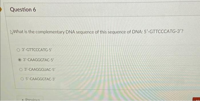 Question 6
What is the complementary DNA sequence of this sequence of DNA: 5'-GTTCCCATG-3'?
O 3'-GTTCCCATG-5'
3'-CAAGGGTAC-5'
O 3'-CAAGGGUAC-5'
O 5'-CAAGGGTAC-3'
• Previous