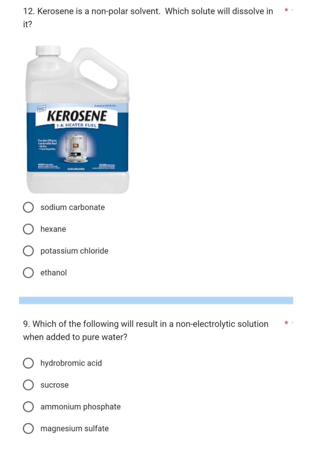 12. Kerosene is a non-polar solvent. Which solute will dissolve in
it?
Provides
Com
KEROSENE
1-K HEATER FUEL
sodium carbonate
O hexane
potassium chloride
ethanol
9. Which of the following will result in a non-electrolytic solution
when added to pure water?
hydrobromic acid
sucrose
ammonium phosphate
magnesium sulfate
*.