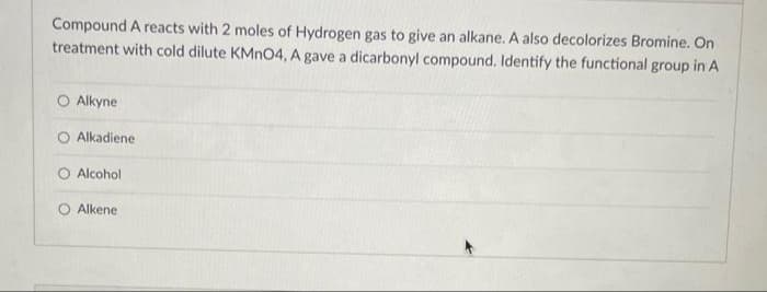 Compound A reacts with 2 moles of Hydrogen gas to give an alkane. A also decolorizes Bromine. On
treatment with cold dilute KMnO4, A gave a dicarbonyl compound. Identify the functional group in A
O Alkyne
O Alkadiene
O Alcohol
O Alkene