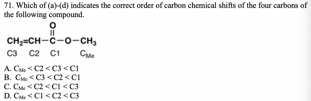71. Which of (a)-(d) indicates the correct order of carbon chemical shifts of the four carbons of
the following compound.
II
CH2=CH-C-0-CH3
C3
C2
C1
Сме
А. СМе < С2 < С3 <С1
В. СМе <С3 < С2 < C1
C. CMe < C2 < C1 < C3
D. СМe <C1 < C2 < СЗ
