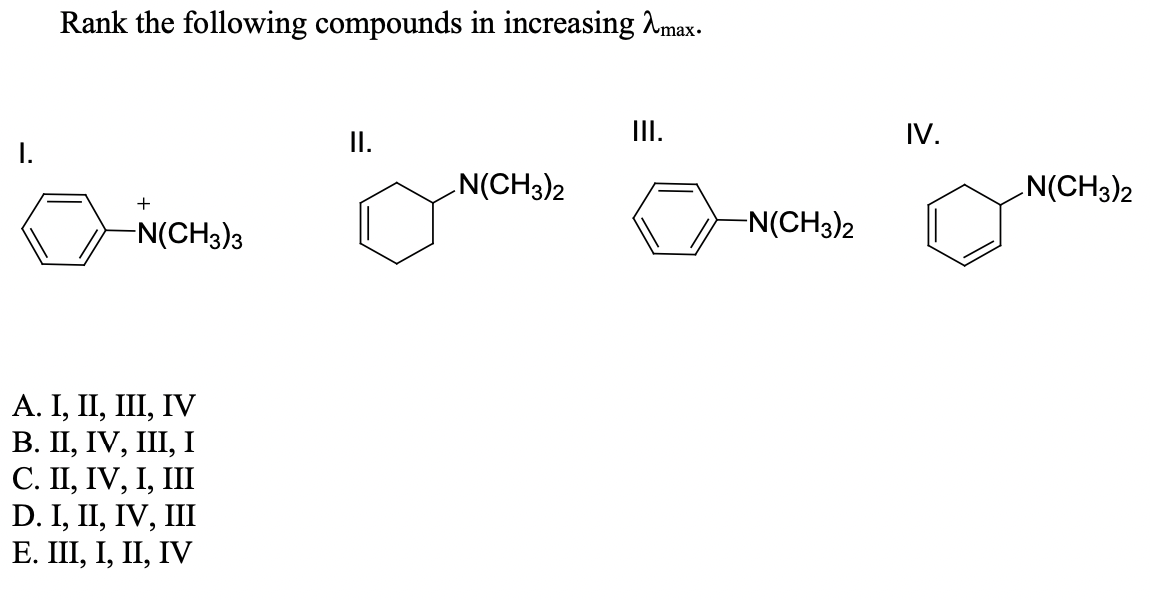 Rank the following compounds in increasing Amax-
I.
II.
IV.
N(CH3)2
N(CH3)2
+
-N(CH3)3
-N(CH3)2
А. I, II, II, IV
В. П, IV, II, І
С. П, IV, I, IIШ
D. I, II, IV, III
Е. Ш, І, II, IV

