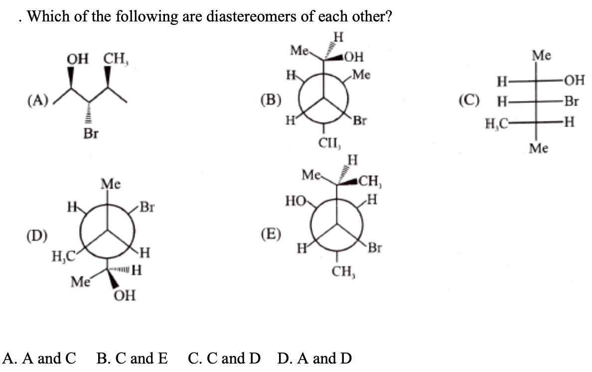 Which of the following are diastereomers of each other?
Me
ОН СН,
Me
H
Ме
H-
O-
(А)
(В)
(С) Н-
-Br
Br
H,C-
-H-
Br
CI,
Me
Me
Me
CH,
HO
Br
(E)
H
(D)
Br
H,C
H
CH,
Me
OH
А. А and C
В. С and E
С. С and D D. A and D
